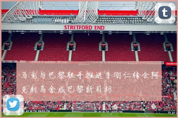 马竞与巴黎联手推进李刚仁转会阿克利乌舍成巴黎新目标