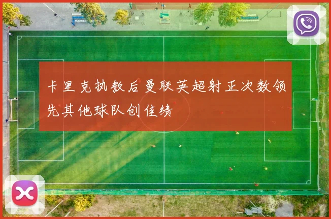 卡里克执教后曼联英超射正次数领先其他球队创佳绩