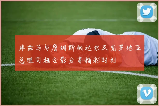 库兹马与詹姆斯纳达尔及克罗地亚总理同框合影分享精彩时刻