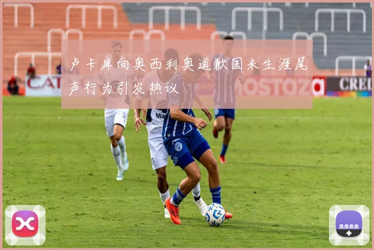 卢卡库向奥西利奥道歉国米生涯尾声行为引发热议