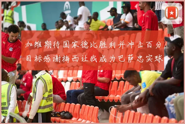 加维期待国家德比胜利并冲击百分目标感谢梅西让我成为巴萨忠实球迷