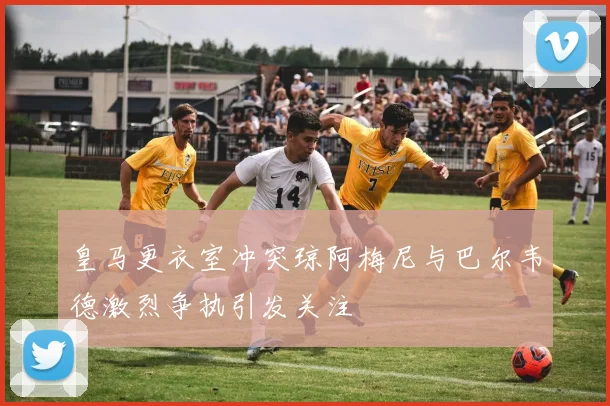 皇马更衣室冲突琼阿梅尼与巴尔韦德激烈争执引发关注