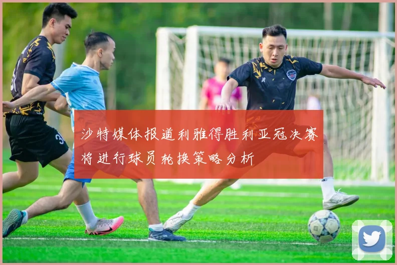 沙特媒体报道利雅得胜利亚冠决赛将进行球员轮换策略分析