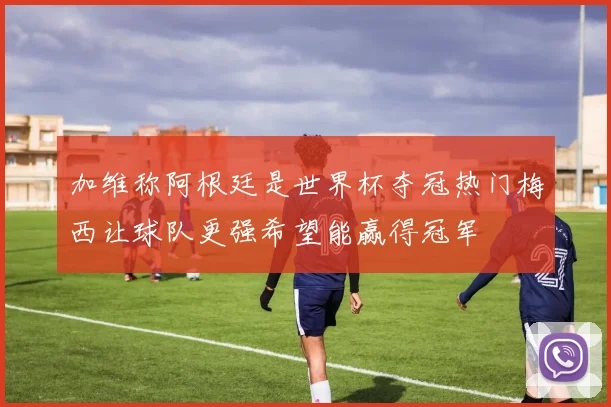 加维称阿根廷是世界杯夺冠热门梅西让球队更强希望能赢得冠军