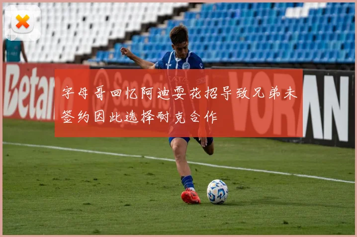 字母哥回忆阿迪耍花招导致兄弟未签约因此选择耐克合作