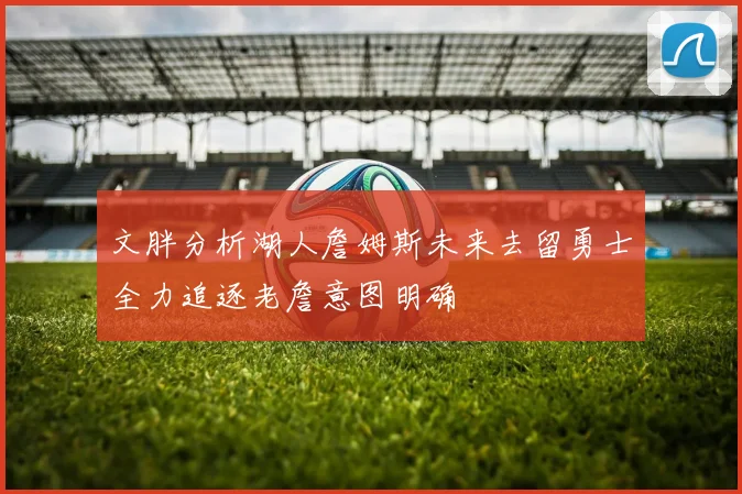 文胖分析湖人詹姆斯未来去留勇士全力追逐老詹意图明确