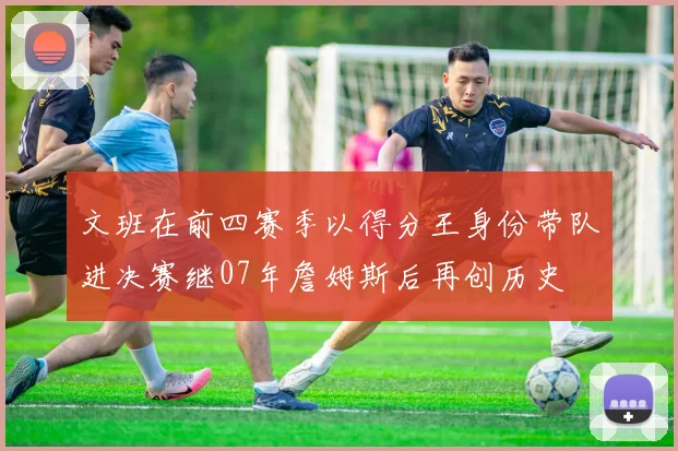 文班在前四赛季以得分王身份带队进决赛继07年詹姆斯后再创历史