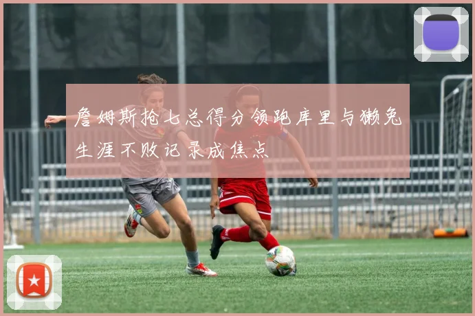 詹姆斯抢七总得分领跑库里与獭兔生涯不败记录成焦点