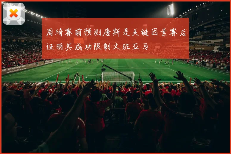 周琦赛前预测唐斯是关键因素赛后证明其成功限制文班亚马