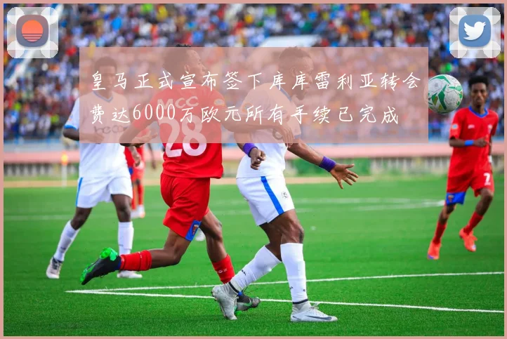 皇马正式宣布签下库库雷利亚转会费达6000万欧元所有手续已完成