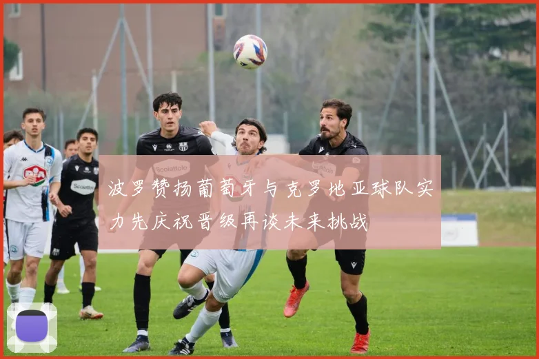 波罗赞扬葡萄牙与克罗地亚球队实力先庆祝晋级再谈未来挑战